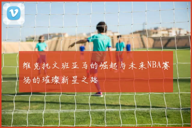 维克托文班亚马的崛起与未来NBA赛场的璀璨新星之路