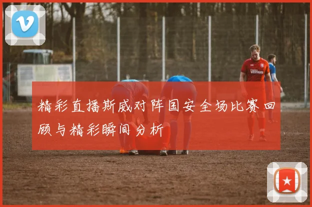 精彩直播斯威对阵国安全场比赛回顾与精彩瞬间分析