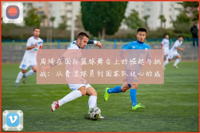 周琦在国际篮球舞台上的崛起与挑战：从青涩球员到国家队核心的成长之路