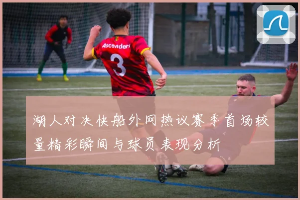 湖人对决快船外网热议赛季首场较量精彩瞬间与球员表现分析