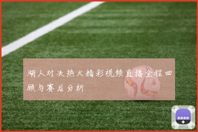 湖人对决热火精彩视频直播全程回顾与赛后分析