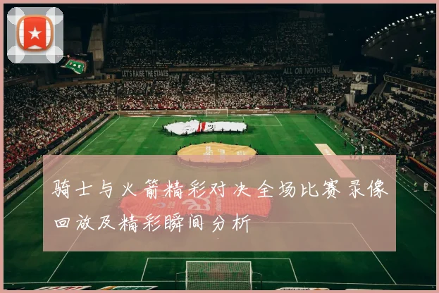 骑士与火箭精彩对决全场比赛录像回放及精彩瞬间分析