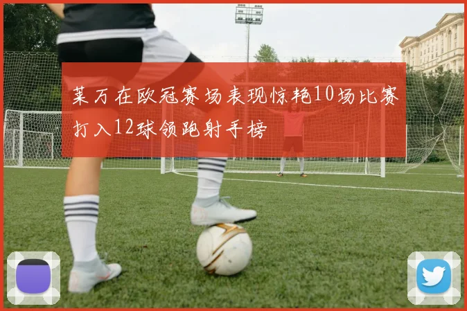 莱万在欧冠赛场表现惊艳10场比赛打入12球领跑射手榜