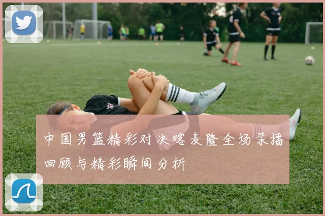 中国男篮精彩对决喀麦隆全场录播回顾与精彩瞬间分析
