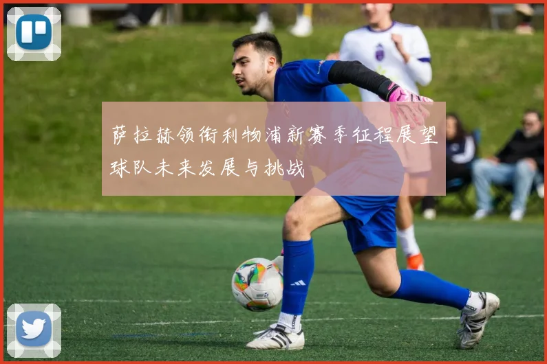 萨拉赫领衔利物浦新赛季征程展望球队未来发展与挑战