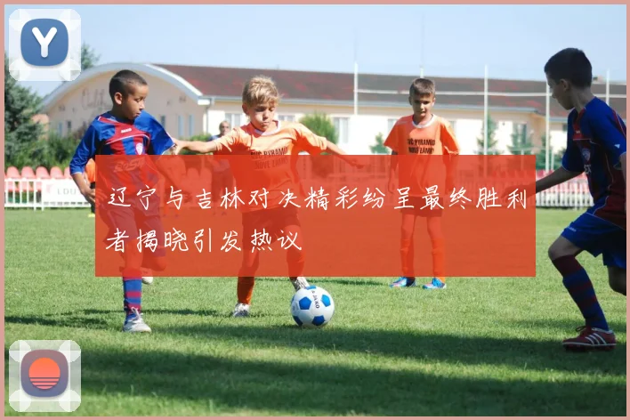 辽宁与吉林对决精彩纷呈最终胜利者揭晓引发热议