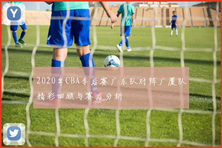 2020年CBA季后赛广东队对阵广厦队精彩回顾与赛后分析