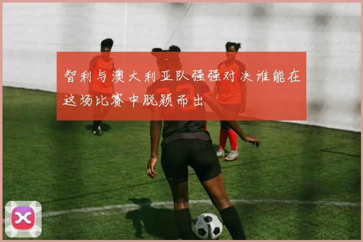 智利与澳大利亚队强强对决谁能在这场比赛中脱颖而出