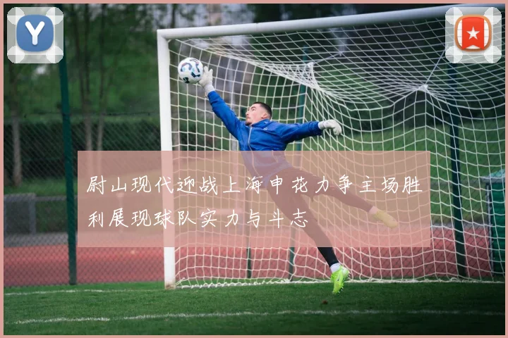 尉山现代迎战上海申花力争主场胜利展现球队实力与斗志