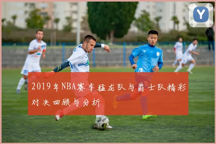 2019年NBA赛季猛龙队与爵士队精彩对决回顾与分析