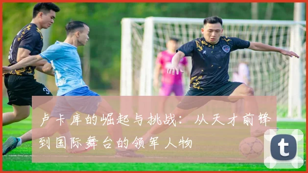 卢卡库的崛起与挑战：从天才前锋到国际舞台的领军人物