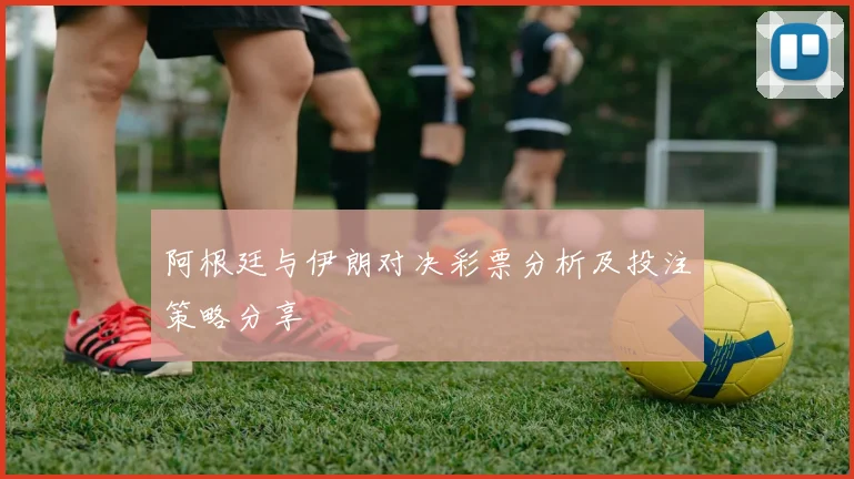 阿根廷与伊朗对决彩票分析及投注策略分享