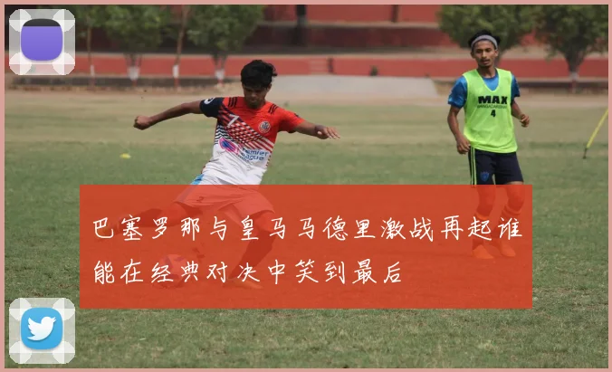 巴塞罗那与皇马马德里激战再起谁能在经典对决中笑到最后