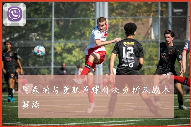 阿森纳与曼联角球对决分析及战术解读