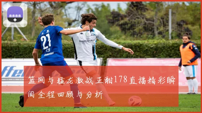 篮网与猛龙激战正酣178直播精彩瞬间全程回顾与分析