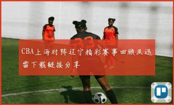 CBA上海对阵辽宁精彩赛事回顾及迅雷下载链接分享