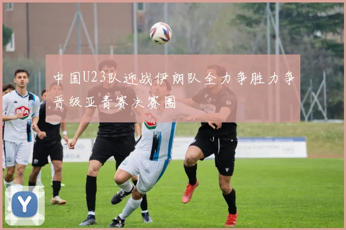 中国U23队迎战伊朗队全力争胜力争晋级亚青赛决赛圈