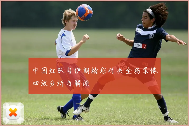 中国红队与伊朗精彩对决全场录像回放分析与解读
