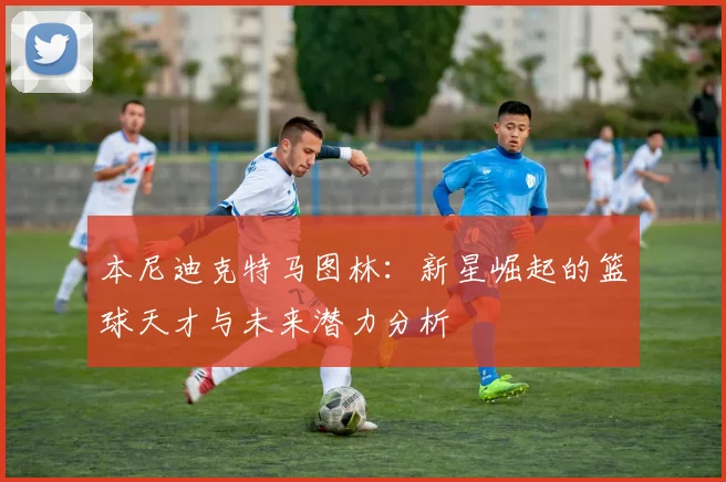 本尼迪克特马图林：新星崛起的篮球天才与未来潜力分析