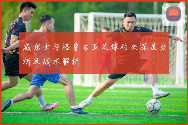 威尔士与格鲁吉亚足球对决深度分析及战术解析