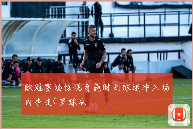 欧冠赛场惊现奇葩时刻球迷冲入场内夺走C罗球衣