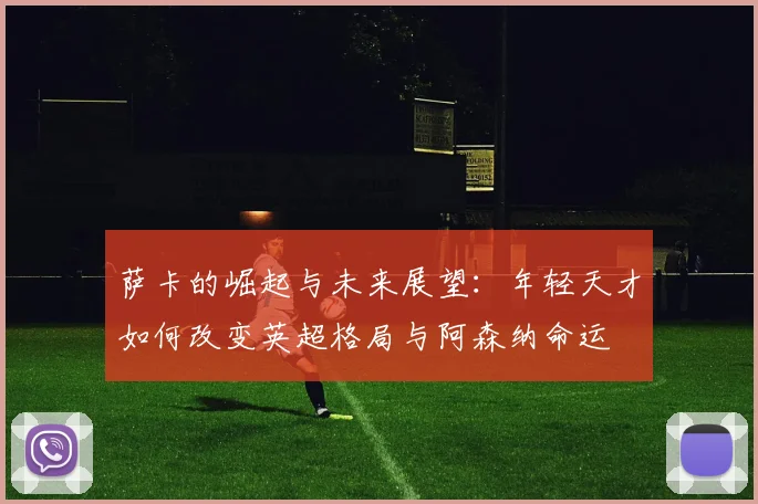 萨卡的崛起与未来展望：年轻天才如何改变英超格局与阿森纳命运