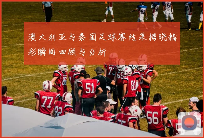 澳大利亚与泰国足球赛结果揭晓精彩瞬间回顾与分析