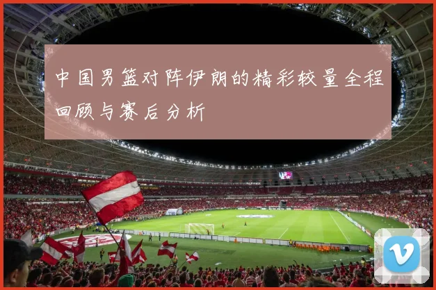 中国男篮对阵伊朗的精彩较量全程回顾与赛后分析