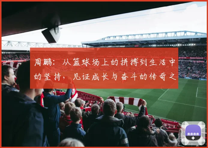 周鹏：从篮球场上的拼搏到生活中的坚持，见证成长与奋斗的传奇之路