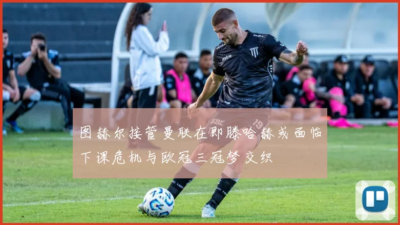 图赫尔接管曼联在即滕哈赫或面临下课危机与欧冠三冠梦交织