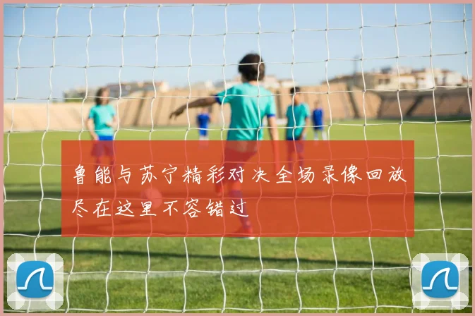 鲁能与苏宁精彩对决全场录像回放尽在这里不容错过