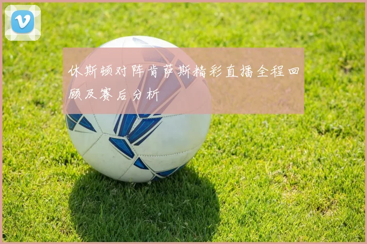 休斯顿对阵肯萨斯精彩直播全程回顾及赛后分析