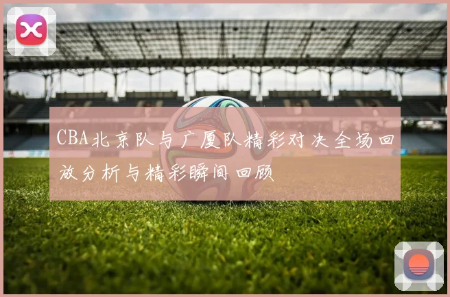 CBA北京队与广厦队精彩对决全场回放分析与精彩瞬间回顾