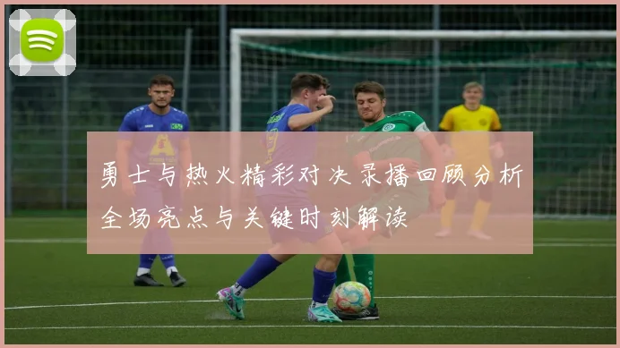 勇士与热火精彩对决录播回顾分析全场亮点与关键时刻解读