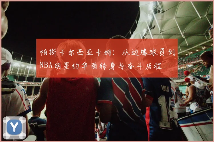 帕斯卡尔西亚卡姆：从边缘球员到NBA明星的华丽转身与奋斗历程