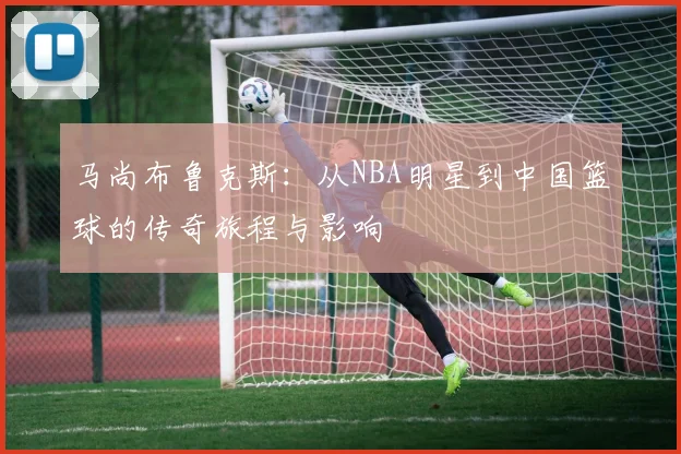 马尚布鲁克斯：从NBA明星到中国篮球的传奇旅程与影响