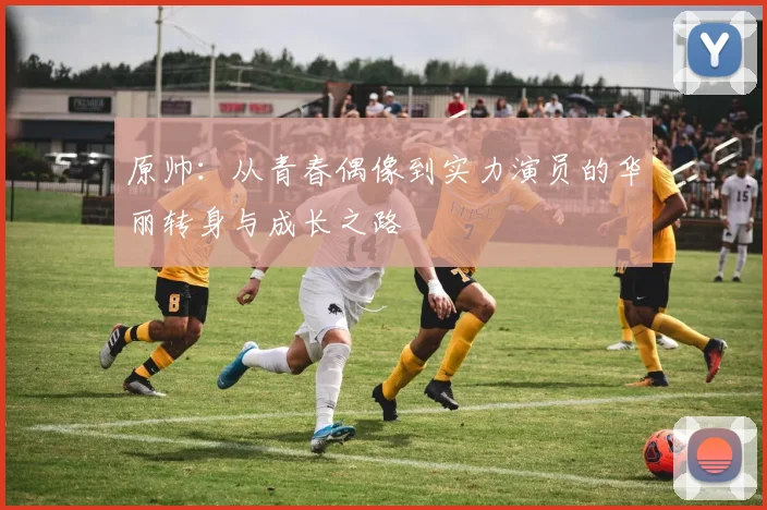 原帅：从青春偶像到实力演员的华丽转身与成长之路