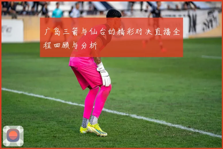 广岛三箭与仙台的精彩对决直播全程回顾与分析