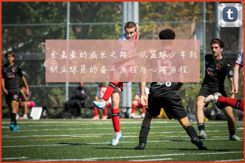 余嘉豪的成长之路：从篮球少年到职业球员的奋斗历程与心路历程