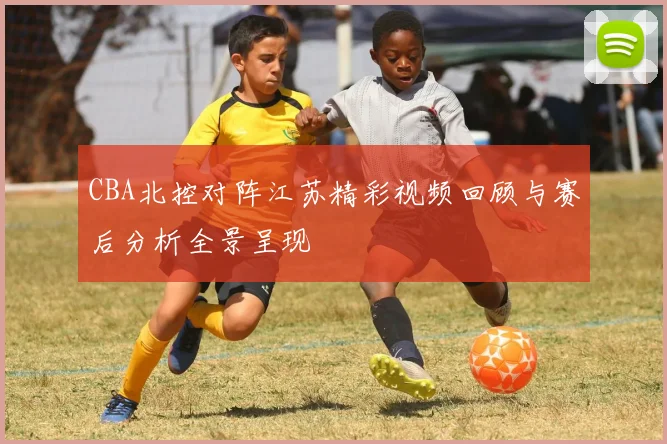 CBA北控对阵江苏精彩视频回顾与赛后分析全景呈现