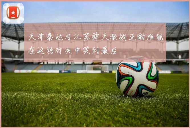 天津泰达与江苏舜天激战正酣谁能在这场对决中笑到最后