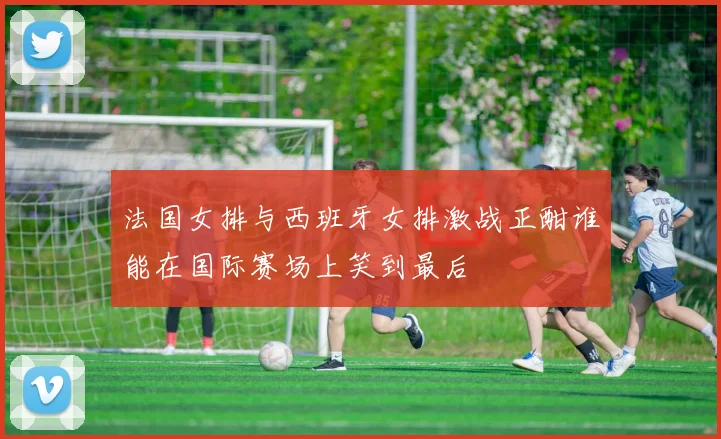法国女排与西班牙女排激战正酣谁能在国际赛场上笑到最后