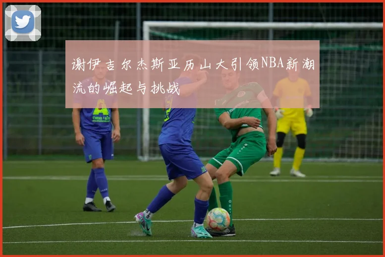 谢伊吉尔杰斯亚历山大引领NBA新潮流的崛起与挑战