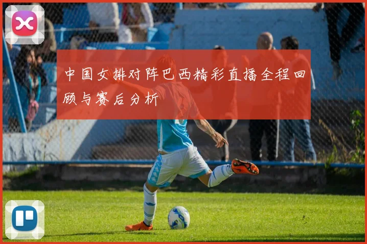 中国女排对阵巴西精彩直播全程回顾与赛后分析