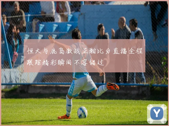 恒大与鹿岛激战正酣比分直播全程跟踪精彩瞬间不容错过