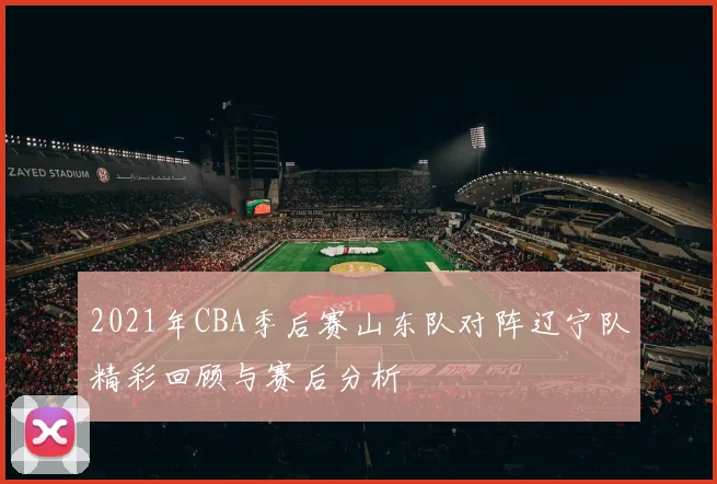 2021年CBA季后赛山东队对阵辽宁队精彩回顾与赛后分析