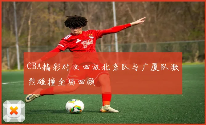 CBA精彩对决回放北京队与广厦队激烈碰撞全场回顾