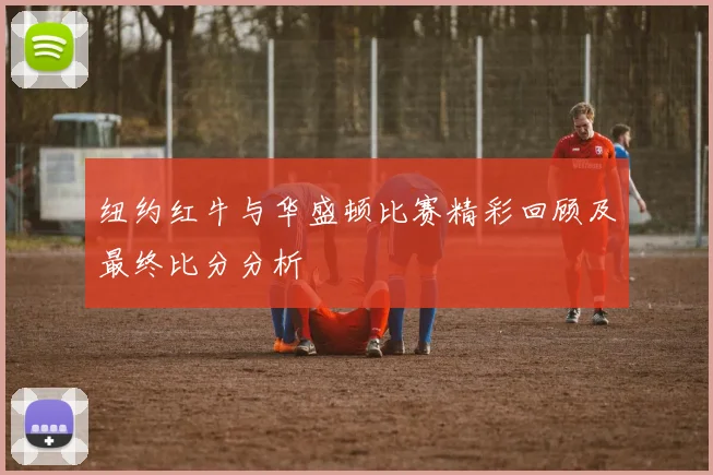 纽约红牛与华盛顿比赛精彩回顾及最终比分分析