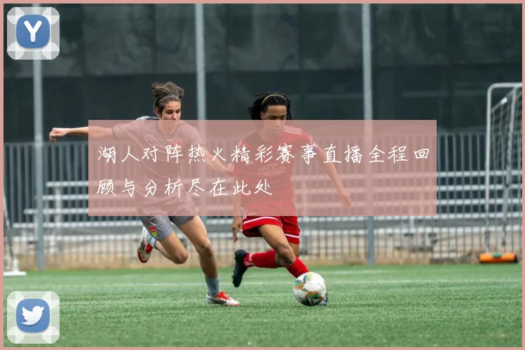 湖人对阵热火精彩赛事直播全程回顾与分析尽在此处